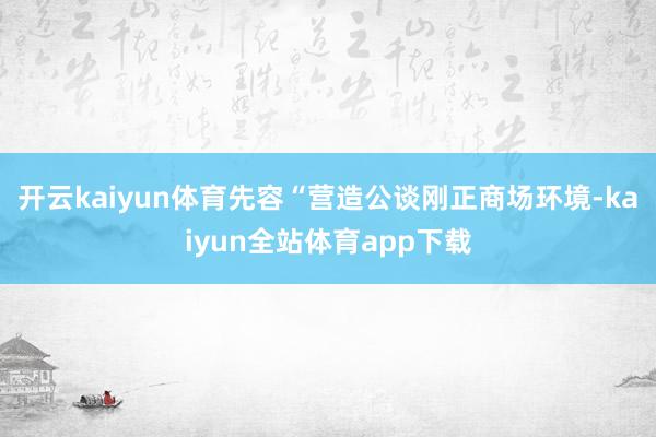 开云kaiyun体育先容“营造公谈刚正商场环境-kaiyun全站体育app下载
