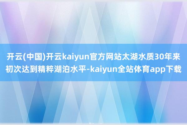 开云(中国)开云kaiyun官方网站太湖水质30年来初次达到精粹湖泊水平-kaiyun全站体育app下载
