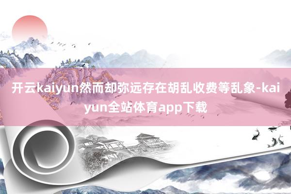 开云kaiyun然而却弥远存在胡乱收费等乱象-kaiyun全站体育app下载