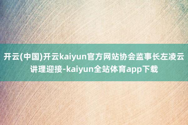 开云(中国)开云kaiyun官方网站协会监事长左凌云讲理迎接-kaiyun全站体育app下载