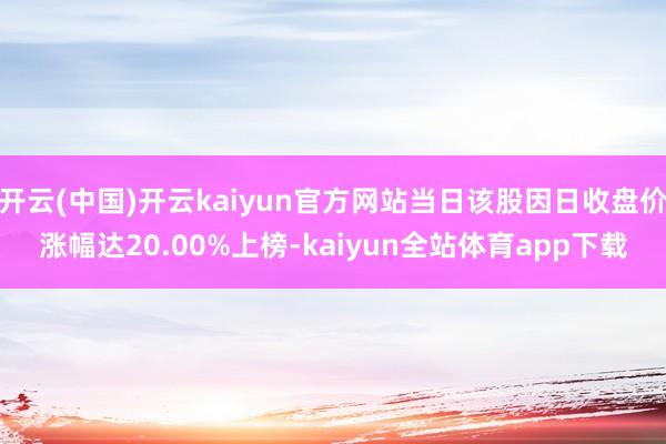 开云(中国)开云kaiyun官方网站当日该股因日收盘价涨幅达20.00%上榜-kaiyun全站体育app下载