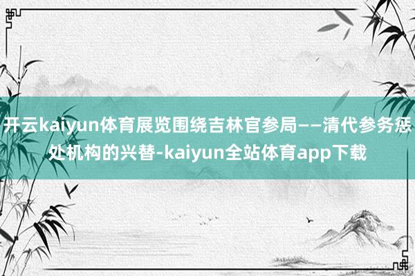 开云kaiyun体育展览围绕吉林官参局——清代参务惩处机构的兴替-kaiyun全站体育app下载