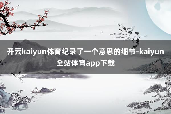 开云kaiyun体育纪录了一个意思的细节-kaiyun全站体育app下载