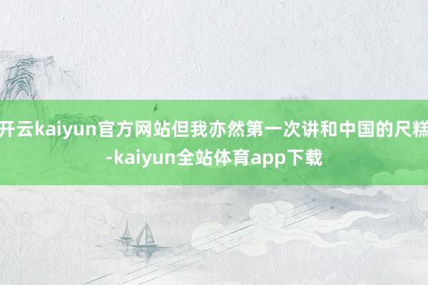 开云kaiyun官方网站但我亦然第一次讲和中国的尺糕-kaiyun全站体育app下载