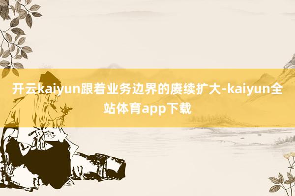 开云kaiyun跟着业务边界的赓续扩大-kaiyun全站体育app下载