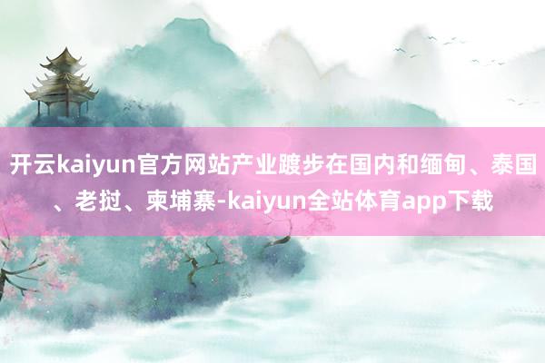 开云kaiyun官方网站产业踱步在国内和缅甸、泰国、老挝、柬埔寨-kaiyun全站体育app下载