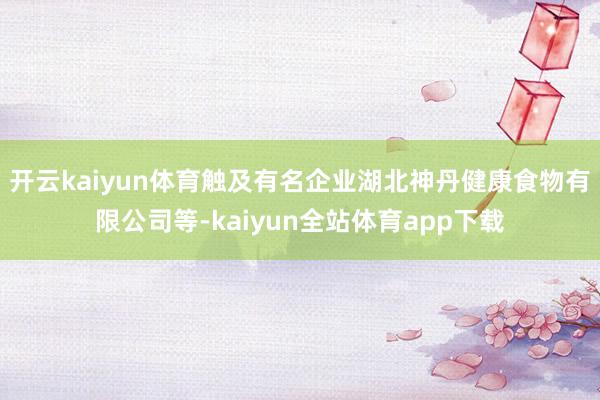 开云kaiyun体育触及有名企业湖北神丹健康食物有限公司等-kaiyun全站体育app下载