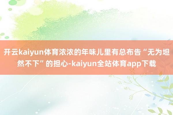 开云kaiyun体育浓浓的年味儿里有总布告“无为坦然不下”的担心-kaiyun全站体育app下载