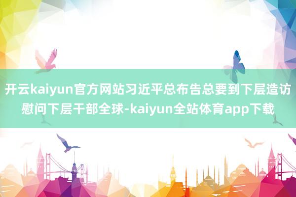 开云kaiyun官方网站习近平总布告总要到下层造访慰问下层干部全球-kaiyun全站体育app下载