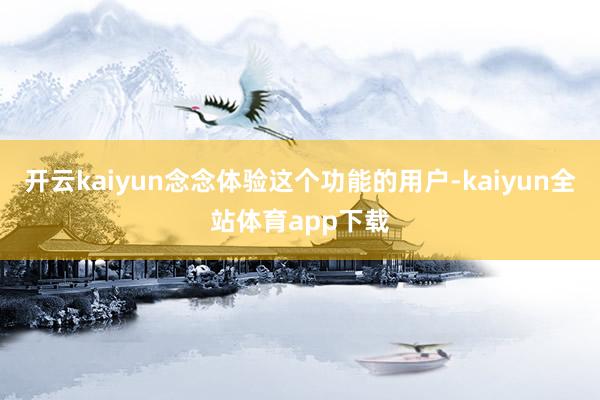 开云kaiyun念念体验这个功能的用户-kaiyun全站体育app下载