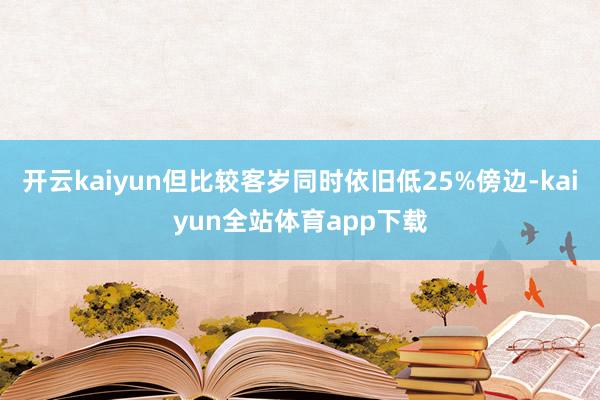 开云kaiyun但比较客岁同时依旧低25%傍边-kaiyun全站体育app下载