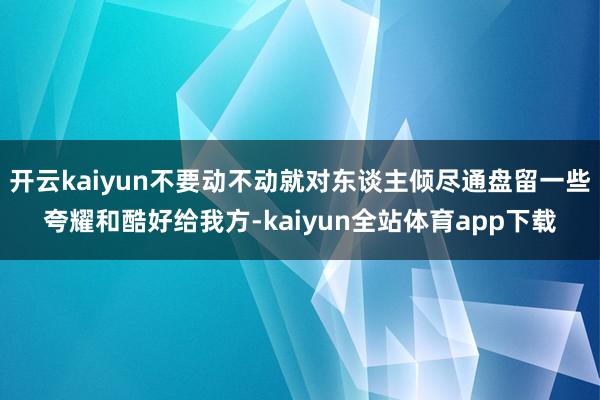 开云kaiyun不要动不动就对东谈主倾尽通盘留一些夸耀和酷好给我方-kaiyun全站体育app下载