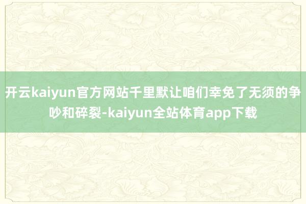 开云kaiyun官方网站千里默让咱们幸免了无须的争吵和碎裂-kaiyun全站体育app下载