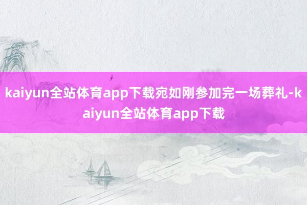 kaiyun全站体育app下载宛如刚参加完一场葬礼-kaiyun全站体育app下载