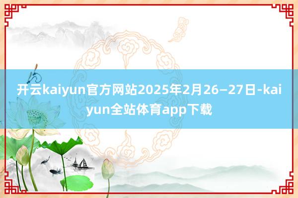 开云kaiyun官方网站2025年2月26—27日-kaiyun全站体育app下载
