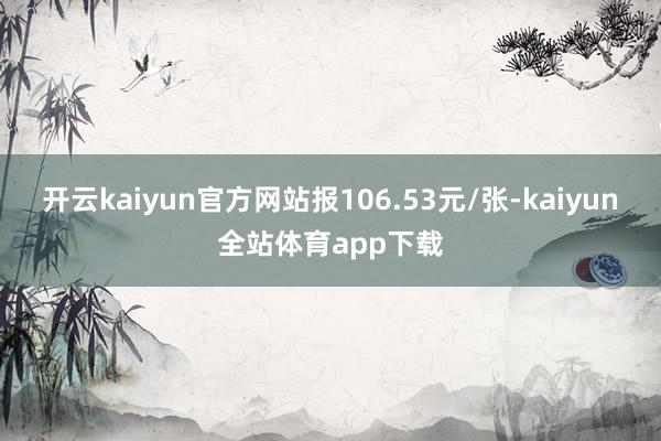开云kaiyun官方网站报106.53元/张-kaiyun全站体育app下载