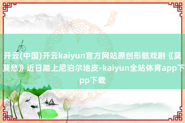 开云(中国)开云kaiyun官方网站原创形骸戏剧《莫愁 莫愁》近日踏上尼泊尔地皮-kaiyun全站体育app下载