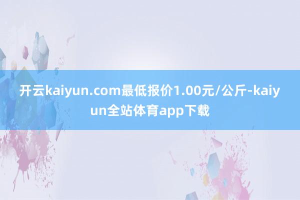 开云kaiyun.com最低报价1.00元/公斤-kaiyun全站体育app下载