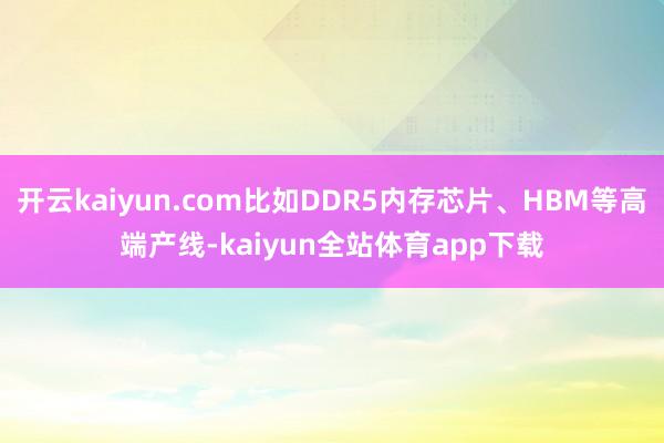 开云kaiyun.com比如DDR5内存芯片、HBM等高端产线-kaiyun全站体育app下载