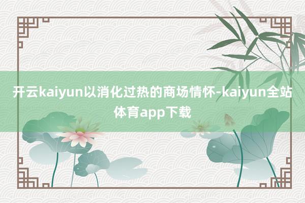 开云kaiyun以消化过热的商场情怀-kaiyun全站体育app下载