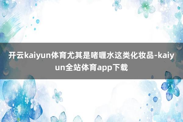 开云kaiyun体育尤其是啫喱水这类化妆品-kaiyun全站体育app下载