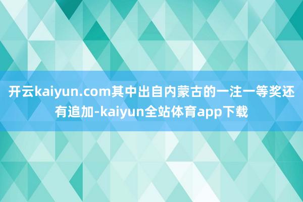 开云kaiyun.com其中出自内蒙古的一注一等奖还有追加-kaiyun全站体育app下载