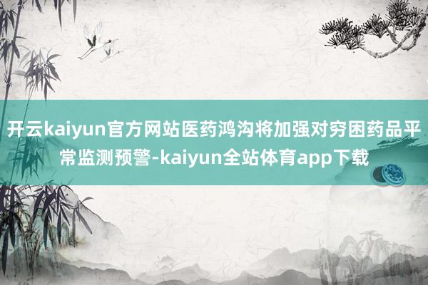开云kaiyun官方网站医药鸿沟将加强对穷困药品平常监测预警-kaiyun全站体育app下载