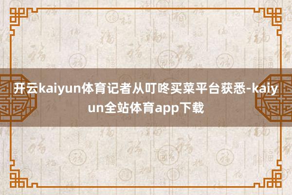 开云kaiyun体育记者从叮咚买菜平台获悉-kaiyun全站体育app下载