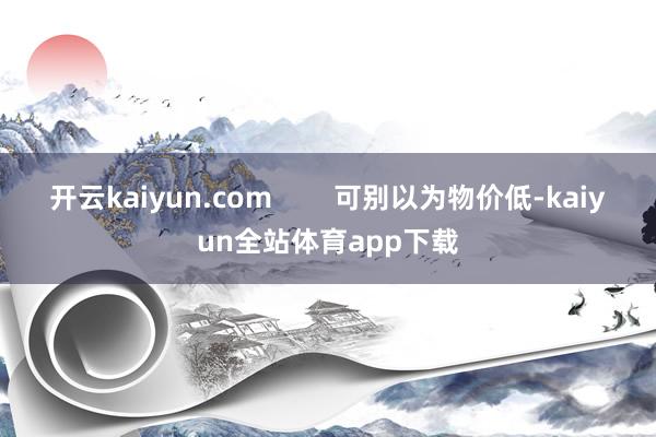 开云kaiyun.com        可别以为物价低-kaiyun全站体育app下载