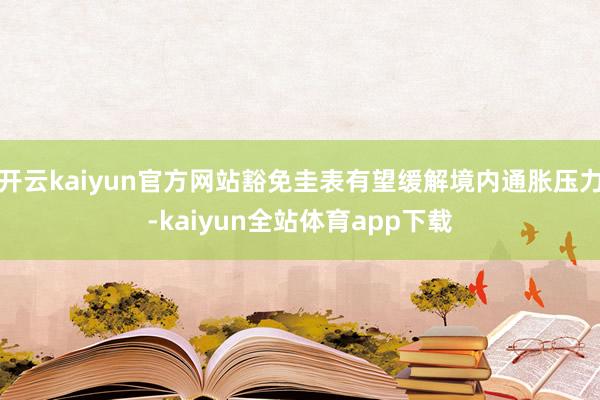 开云kaiyun官方网站豁免圭表有望缓解境内通胀压力-kaiyun全站体育app下载