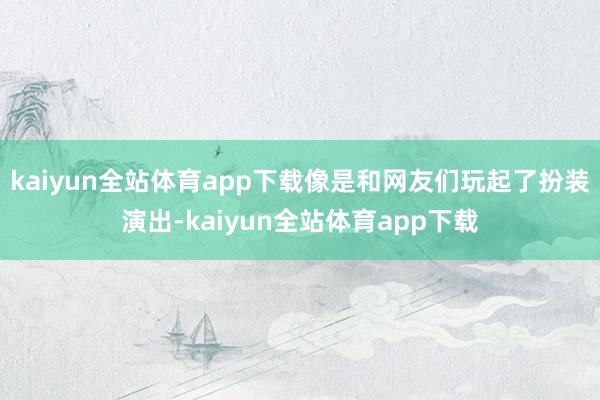 kaiyun全站体育app下载像是和网友们玩起了扮装演出-kaiyun全站体育app下载