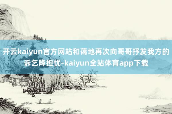 开云kaiyun官方网站和蔼地再次向哥哥抒发我方的诉乞降担忧-kaiyun全站体育app下载