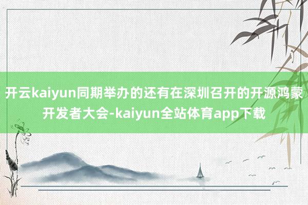开云kaiyun同期举办的还有在深圳召开的开源鸿蒙开发者大会-kaiyun全站体育app下载