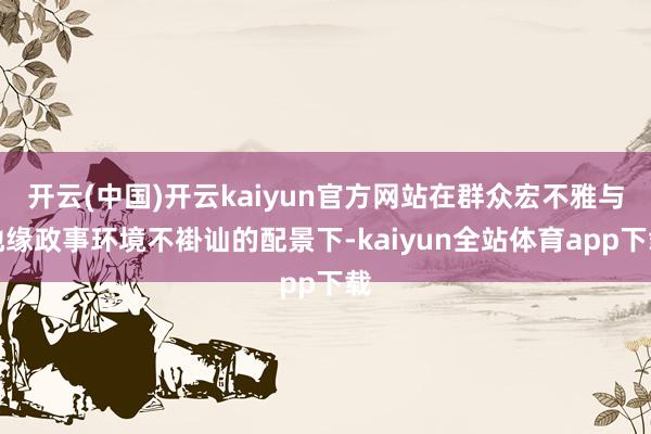 开云(中国)开云kaiyun官方网站在群众宏不雅与地缘政事环境不褂讪的配景下-kaiyun全站体育app下载