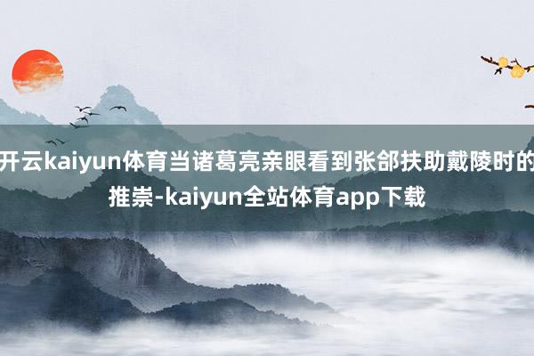 开云kaiyun体育当诸葛亮亲眼看到张郃扶助戴陵时的推崇-kaiyun全站体育app下载
