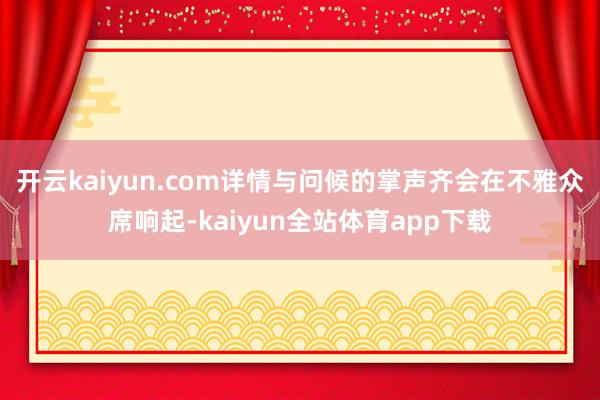 开云kaiyun.com详情与问候的掌声齐会在不雅众席响起-kaiyun全站体育app下载