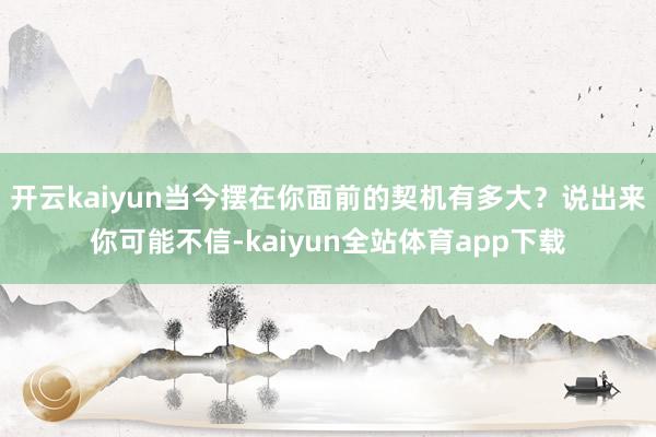 开云kaiyun当今摆在你面前的契机有多大？说出来你可能不信-kaiyun全站体育app下载
