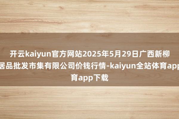 开云kaiyun官方网站2025年5月29日广西新柳邕农居品批发市集有限公司价钱行情-kaiyun全站体育app下载