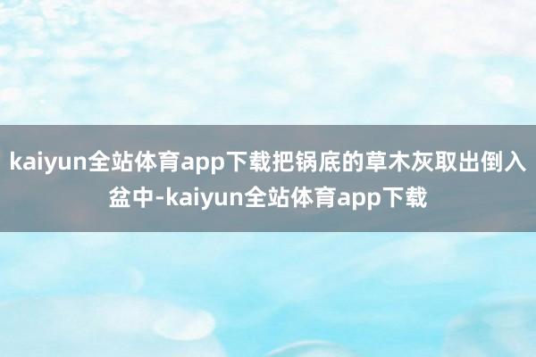kaiyun全站体育app下载把锅底的草木灰取出倒入盆中-kaiyun全站体育app下载