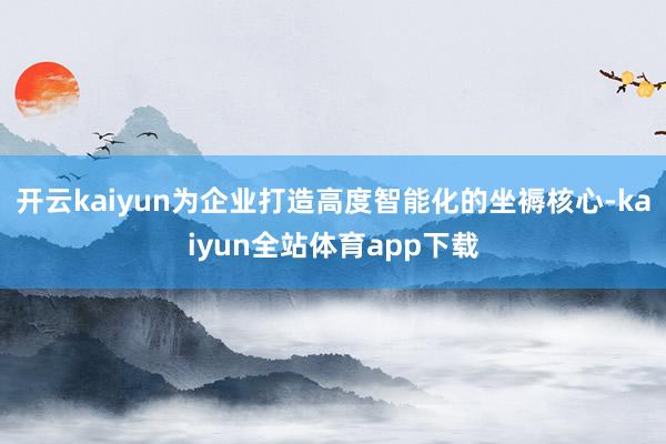 开云kaiyun为企业打造高度智能化的坐褥核心-kaiyun全站体育app下载