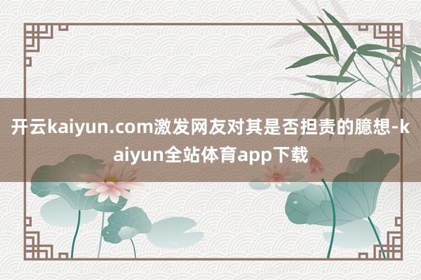 开云kaiyun.com激发网友对其是否担责的臆想-kaiyun全站体育app下载