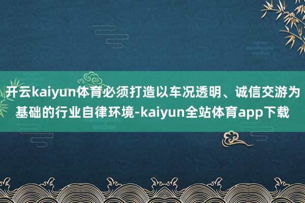 开云kaiyun体育必须打造以车况透明、诚信交游为基础的行业自律环境-kaiyun全站体育app下载