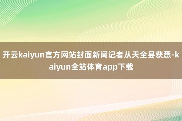 开云kaiyun官方网站封面新闻记者从天全县获悉-kaiyun全站体育app下载