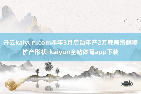 开云kaiyun.com本年3月启动年产2万吨阿洛酮糖扩产形状-kaiyun全站体育app下载