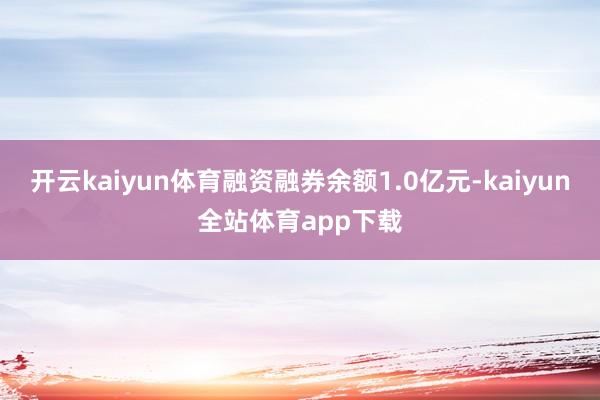 开云kaiyun体育融资融券余额1.0亿元-kaiyun全站体育app下载