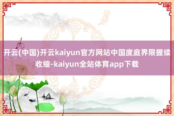 开云(中国)开云kaiyun官方网站中国度庭界限握续收缩-kaiyun全站体育app下载