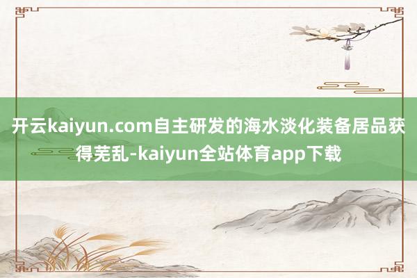 开云kaiyun.com自主研发的海水淡化装备居品获得芜乱-kaiyun全站体育app下载