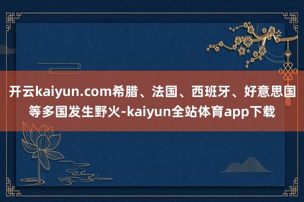 开云kaiyun.com希腊、法国、西班牙、好意思国等多国发生野火-kaiyun全站体育app下载
