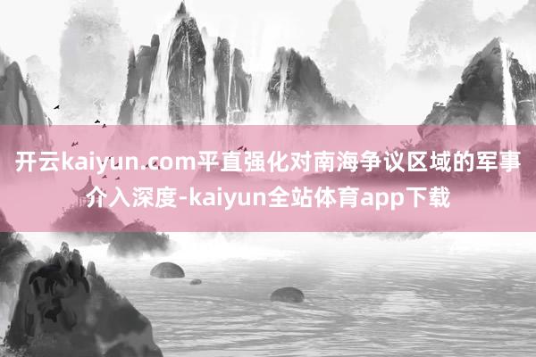 开云kaiyun.com平直强化对南海争议区域的军事介入深度-kaiyun全站体育app下载