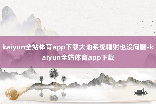 kaiyun全站体育app下载大地系统辐射也没问题-kaiyun全站体育app下载